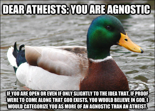 Dear Atheists: you are agnostic if you are open or even if only slightly to the idea that, if proof were to come along that God exists, you would believe in God, I would categorize you as more of an agnostic than an atheist. - Dear Atheists: you are agnostic if you are open or even if only slightly to the idea that, if proof were to come along that God exists, you would believe in God, I would categorize you as more of an agnostic than an atheist.  Actual Advice Mallard