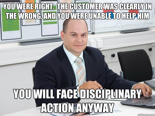 you were right.  the customer was clearly in the wrong, and you were unable to help him you will face disciplinary action anyway - you were right.  the customer was clearly in the wrong, and you were unable to help him you will face disciplinary action anyway  Scumbag Retail Manager