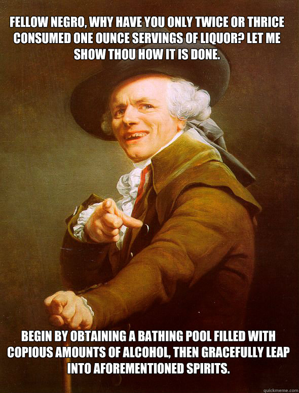 Fellow negro, why have you only twice or thrice consumed one ounce servings of liquor? Let me show thou how it is done. Begin by obtaining a bathing pool filled with copious amounts of alcohol, then gracefully leap into aforementioned spirits.  JosephDucreux