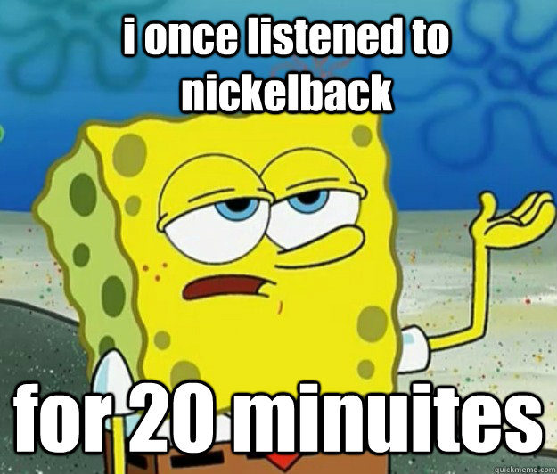 i once listened to nickelback for 20 minuites  How tough am I