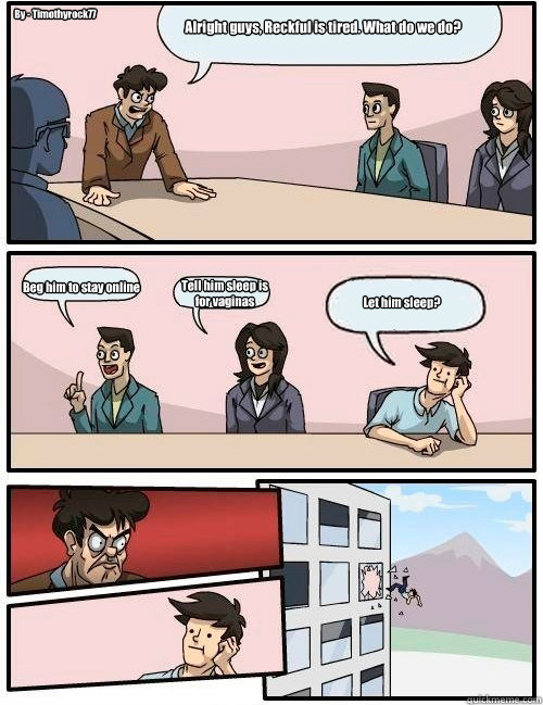 Alright guys, Reckful is tired. What do we do? Beg him to stay online Tell him sleep is
for vaginas Let him sleep? By - Timothyrock77  Boardroom Suggestion