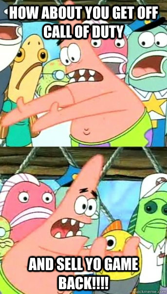 How About You Get Off Call Of Duty AND SELL YO GAME BACK!!!!  Push it somewhere else Patrick