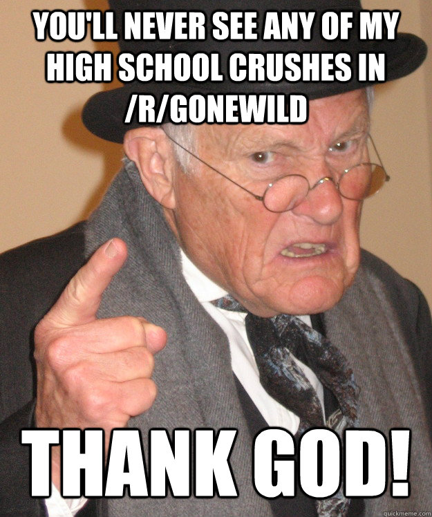 You'll never see any of my High School crushes in /r/GoneWild Thank GOD!  Angry Old Man