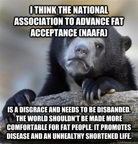 I think the national association to advance fat acceptance (NAAFA) is a disgrace and needs to be disbanded. The world shouldn't be made more comfortable for fat people. It promotes disease and an unhealthy shortened life. - I think the national association to advance fat acceptance (NAAFA) is a disgrace and needs to be disbanded. The world shouldn't be made more comfortable for fat people. It promotes disease and an unhealthy shortened life.  Confession Bear
