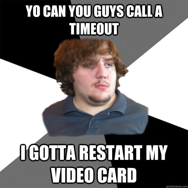 Yo can you guys call a timeout I gotta restart my video card  Family Tech Support Guy