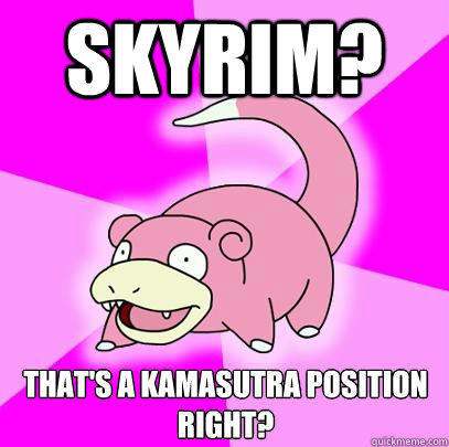 Skyrim? That's a kamasutra position right?  Slowpoke
