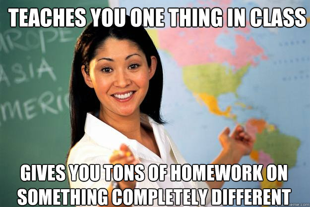 Teaches you one thing in class gives you tons of homework on something completely different  Unhelpful High School Teacher