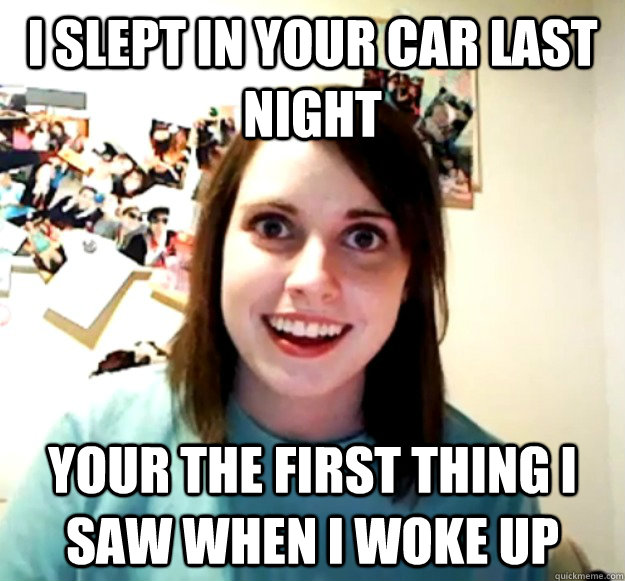 I slept in your car last night your the first thing i saw when i woke up   Overly Attached Girlfriend