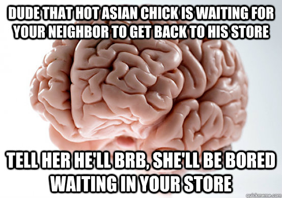 Dude that hot asian chick is waiting for your neighbor to get back to his store Tell her he'll brb, she'll be bored waiting in your store  Scumbag brain on life