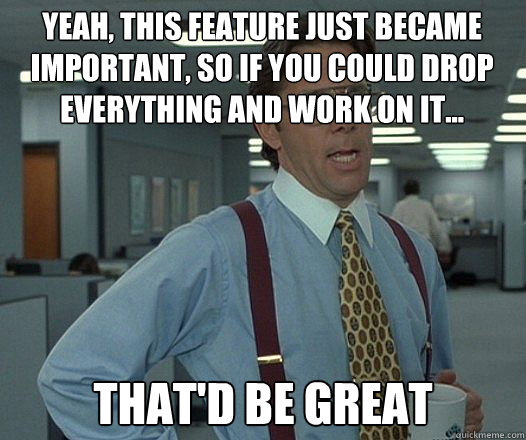 Yeah, this feature just became important, so if you could drop everything and work on it... that'd be great - Yeah, this feature just became important, so if you could drop everything and work on it... that'd be great  Bill Lumbergh  fight club