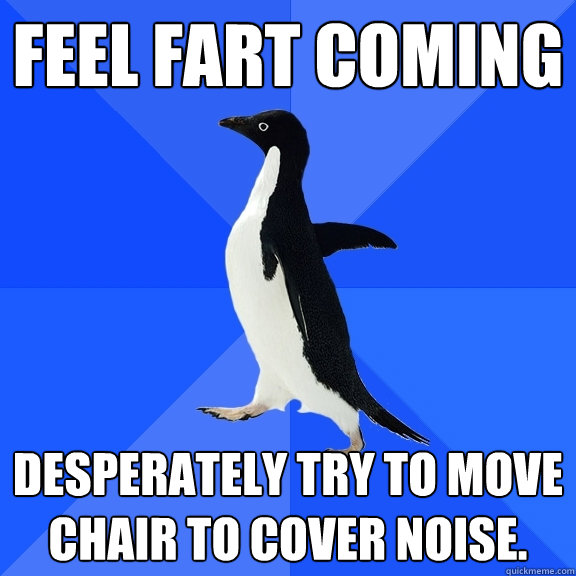Feel fart coming Desperately try to move chair to cover noise.   Socially Awkward Penguin