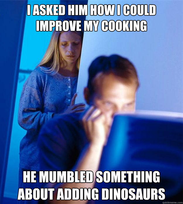I asked him how I could improve my cooking he mumbled something about adding dinosaurs  Redditors Wife
