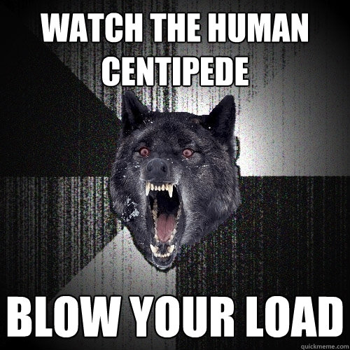 watch the human centipede blow your load  Insanity Wolf
