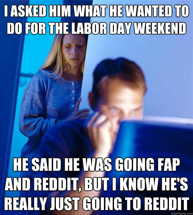 I asked him what he wanted to do for the labor day weekend he said he was going fap and reddit, but i know he's really just going to reddit  Redditors Wife
