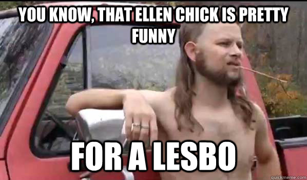 you know, that ellen chick is pretty funny for a lesbo  Almost Politically Correct Redneck