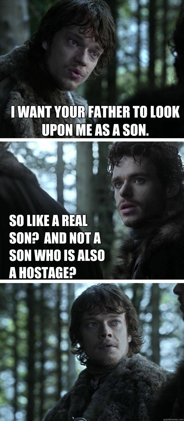I want your father to look upon me as a son.
 So like a real son?  And not a son who is also a hostage?  Unappreciated Theon