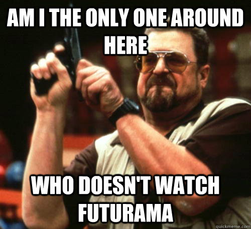 Am i the only one around here who doesn't watch futurama  Am I The Only One Around Here