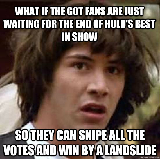 What if the got fans are just waiting for the end of hulu's best in show so they can snipe all the votes and win by a landslide - What if the got fans are just waiting for the end of hulu's best in show so they can snipe all the votes and win by a landslide  conspiracy keanu