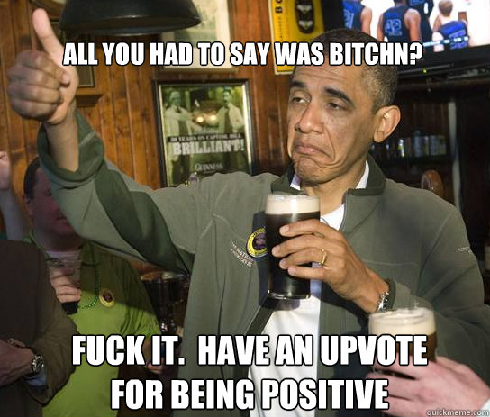 All you had to say was Bitchn? Fuck it.  Have an upvote for being positive  Upvoting Obama