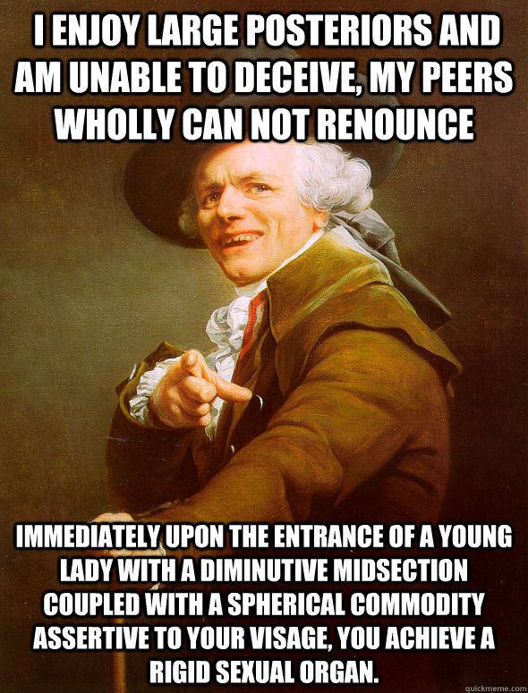  I enjoy large posteriors and am unable to deceive, my peers wholly can not renounce Immediately upon the entrance of a young lady with a diminutive midsection coupled with a spherical commodity assertive to your visage, you achieve a rigid sexual organ.  Joseph Ducreux