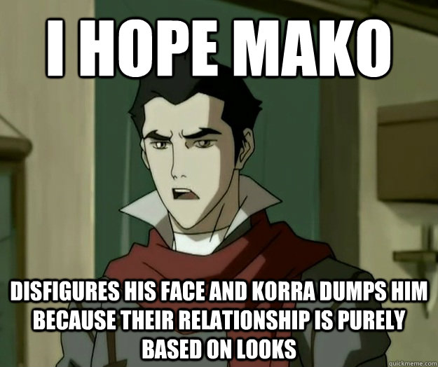 I hope mako disfigures his face and Korra dumps him because their relationship is purely based on looks   i hope mako