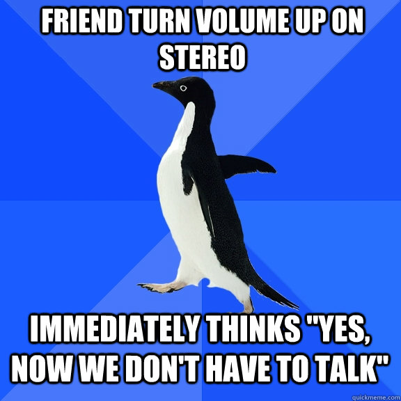 friend turn volume up on stereo Immediately thinks 