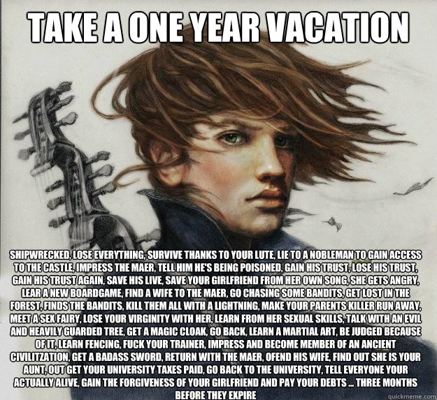 Take a one year vacation shipwrecked, lose everything, survive thanks to your lute, lie to a nobleman to gain access to the castle, impress the maer, tell him he's being poisoned, gain his trust, lose his trust, gain his trust again, save his live, save y - Take a one year vacation shipwrecked, lose everything, survive thanks to your lute, lie to a nobleman to gain access to the castle, impress the maer, tell him he's being poisoned, gain his trust, lose his trust, gain his trust again, save his live, save y  Advice Kvothe