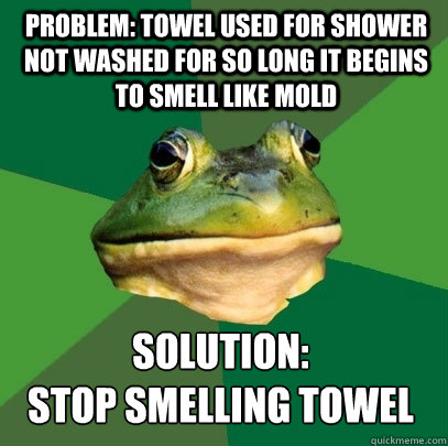 Problem: Towel used for shower not washed for so long it begins to smell like mold Solution: 
stop smelling towel - Problem: Towel used for shower not washed for so long it begins to smell like mold Solution: 
stop smelling towel  Foul Bachelor Frog