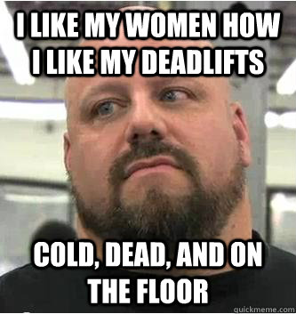 i like my women how i like my deadlifts cold, dead, and on the floor - i like my women how i like my deadlifts cold, dead, and on the floor  True Body Builder