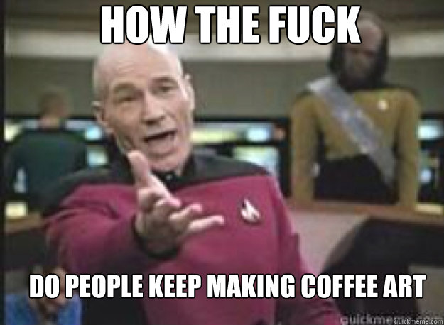 how the fuck do people keep making coffee art  What the Fuck