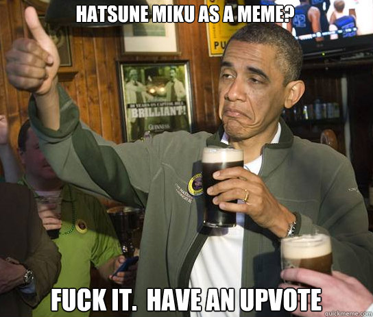 Hatsune Miku as a meme? Fuck it.  Have an upvote  Upvoting Obama