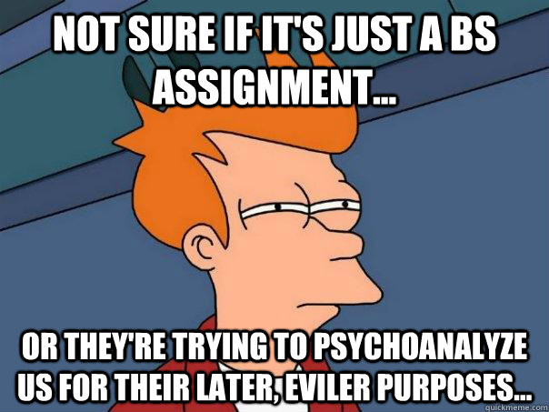 Not sure if it's just a BS assignment... Or they're trying to psychoanalyze us for their later, eviler purposes...  Futurama Fry