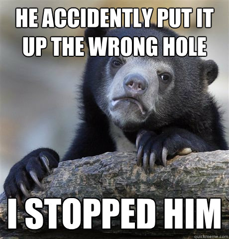 he accidently put it up the wrong hole I stopped him  Confession Bear