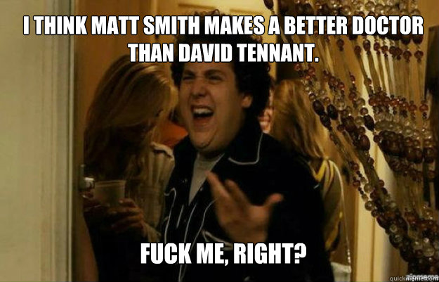 I think Matt Smith makes a better Doctor than David Tennant. FUCK ME, RIGHT? - I think Matt Smith makes a better Doctor than David Tennant. FUCK ME, RIGHT?  fuck me right