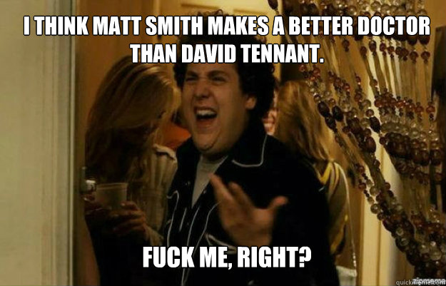 I think Matt Smith makes a better Doctor than David Tennant. FUCK ME, RIGHT?  fuck me right