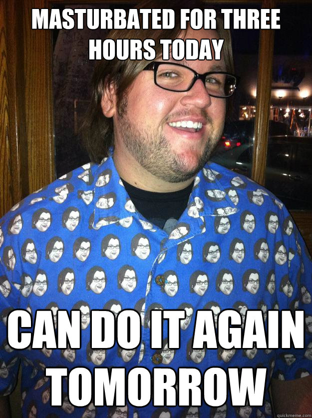 Masturbated for three hours today can do it again tomorrow  Happy Forever Alone