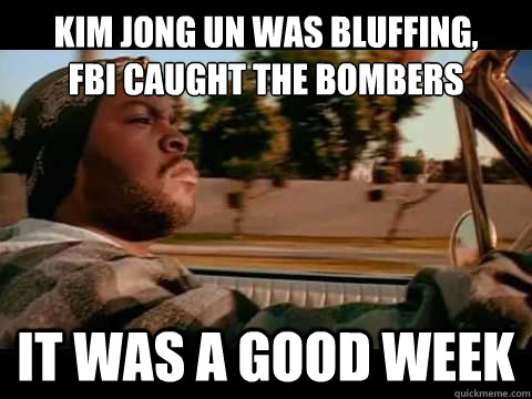 Kim Jong un was bluffing, 
FBI caught the bombers  IT WAS A GOOD WEEK  ice cube good day