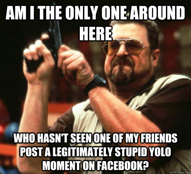 am I the only one around here who hasn't seen one of my friends post a legitimately stupid yolo moment on facebook?  Angry Walter