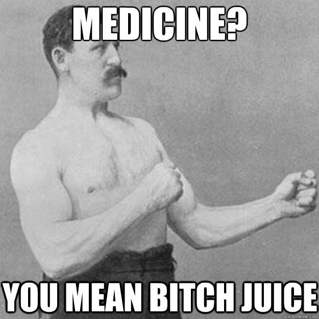 Medicine? You mean bitch juice  overly manly man