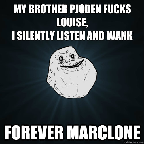 My brother Pjoden fucks Louise,
I silently listen and wank Forever Marclone  Forever Alone