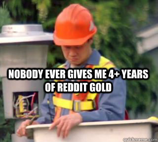 Nobody ever gives me 4+ years of reddit gold  Nobody pays me in gum