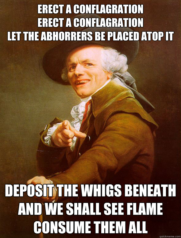 Erect a conflagration
Erect a conflagration
Let the Abhorrers be placed atop it Deposit the Whigs beneath
And we shall see flame consume them all  Joseph Ducreux