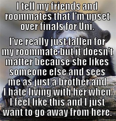 I TELL MY FRIENDS AND ROOMMATES THAT I'M UPSET OVER FINALS FOR UNI. I'VE REALLY JUST FALLEN FOR MY ROOMMATE BUT IT DOESN'T MATTER BECAUSE SHE LIKES SOMEONE ELSE AND SEES ME AS JUST A BROTHER AND I HATE LIVING WITH HER WHEN I FEEL LIKE THIS AND I JUST WANT TO GO AWAY FROM HERE. Confession Bear