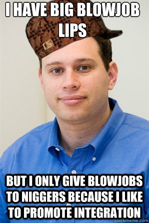 i have big blowjob lips but i only give blowjobs to niggers because i like to promote integration - i have big blowjob lips but i only give blowjobs to niggers because i like to promote integration  Scumbag Spiegel