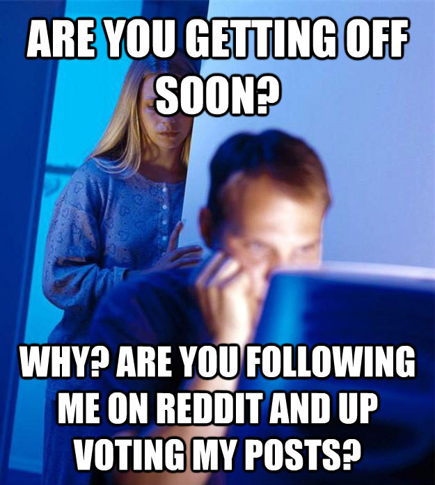 ARE YOU GETTING OFF SOON? WHY? ARE YOU FOLLOWING ME ON REDDIT AND UP VOTING MY POSTS? - ARE YOU GETTING OFF SOON? WHY? ARE YOU FOLLOWING ME ON REDDIT AND UP VOTING MY POSTS?  Redditors Wife