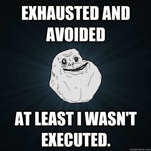 Exhausted and Avoided At least I wasn't executed.  Forever Alone
