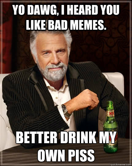 Yo dawg, I heard you like bad memes. better drink my own piss  The Most Interesting Man In The World