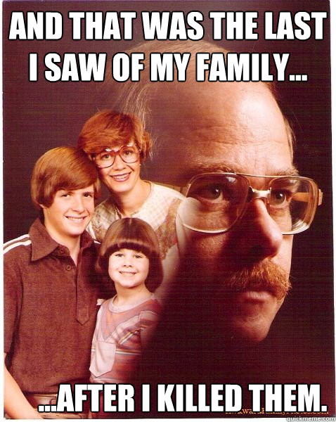And that was the last I saw of my family...      ...after i killed them.  Vengeance Dad