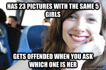 Has 23 pictures with the same 5 girls Gets offended when you ask which one is her  