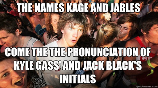 The names kage and jables
 come the the pronunciation of Kyle Gass' and Jack Black's initials  Sudden Clarity Clarence